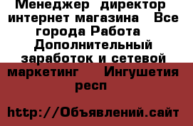 Менеджер (директор) интернет-магазина - Все города Работа » Дополнительный заработок и сетевой маркетинг   . Ингушетия респ.